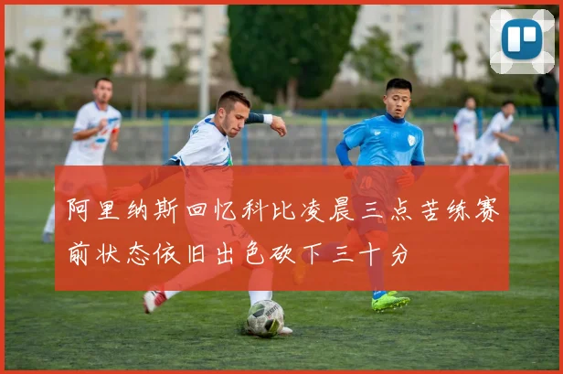 阿里纳斯回忆科比凌晨三点苦练赛前状态依旧出色砍下三十分