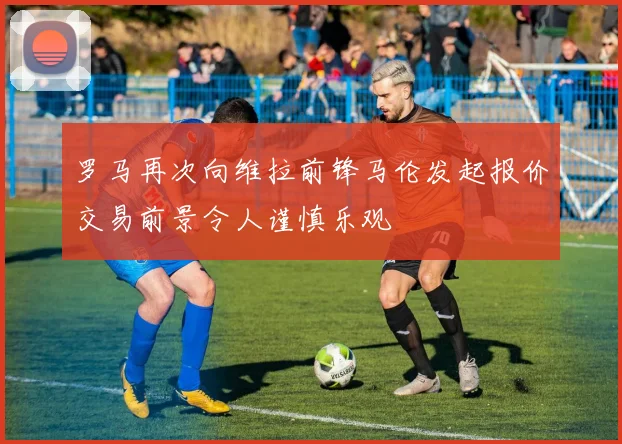 罗马再次向维拉前锋马伦发起报价交易前景令人谨慎乐观
