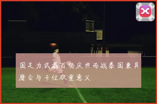 国足为武磊百场庆典而战泰国兼具磨合与卡位双重意义