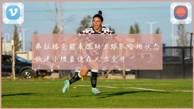 弗拉格全能表现助力球队哈珀状态低迷小理查德森火力全开