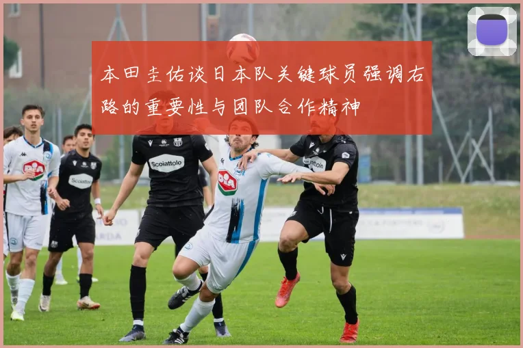 本田圭佑谈日本队关键球员强调右路的重要性与团队合作精神