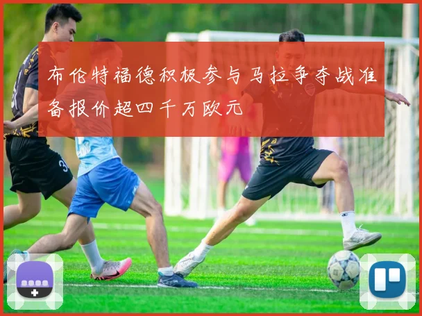 布伦特福德积极参与马拉争夺战准备报价超四千万欧元