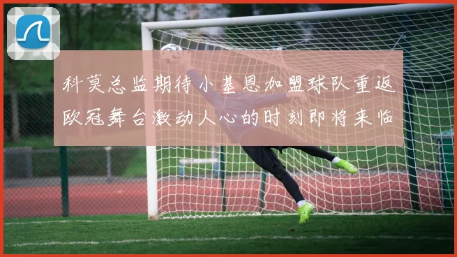 科莫总监期待小基恩加盟球队重返欧冠舞台激动人心的时刻即将来临