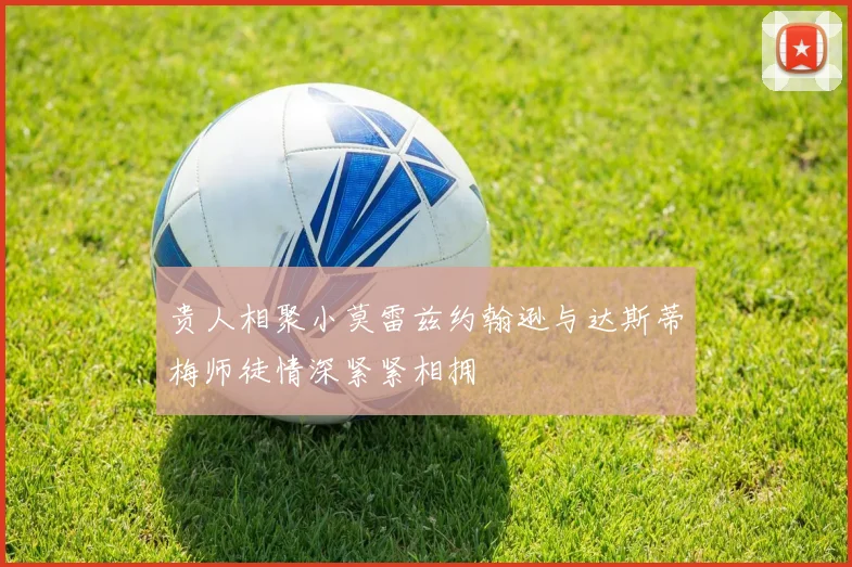 贵人相聚小莫雷兹约翰逊与达斯蒂梅师徒情深紧紧相拥