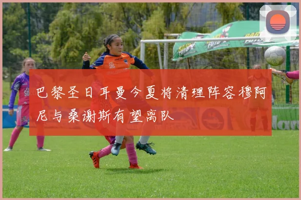 巴黎圣日耳曼今夏将清理阵容穆阿尼与桑谢斯有望离队
