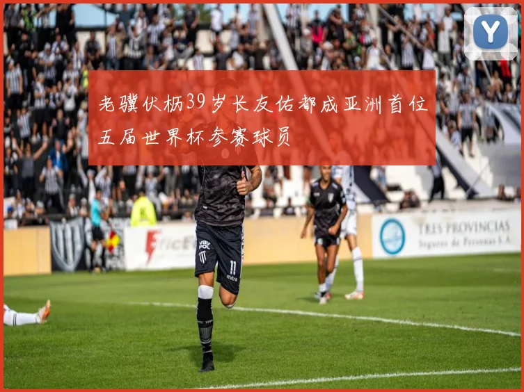 老骥伏枥39岁长友佑都成亚洲首位五届世界杯参赛球员