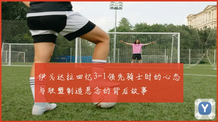 伊戈达拉回忆3-1领先骑士时的心态与联盟制造悬念的背后故事