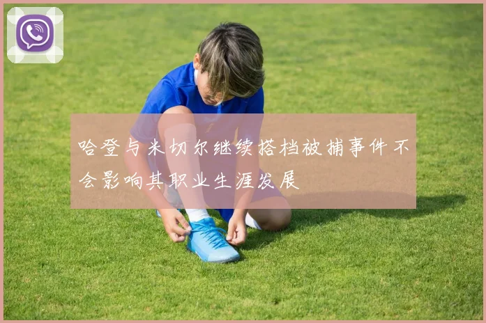 哈登与米切尔继续搭档被捕事件不会影响其职业生涯发展