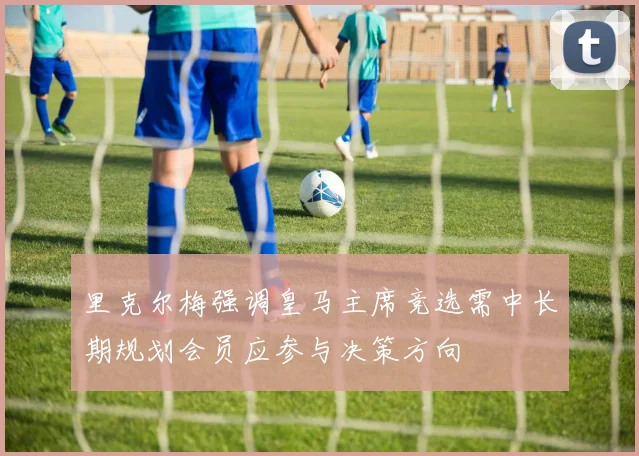 里克尔梅强调皇马主席竞选需中长期规划会员应参与决策方向
