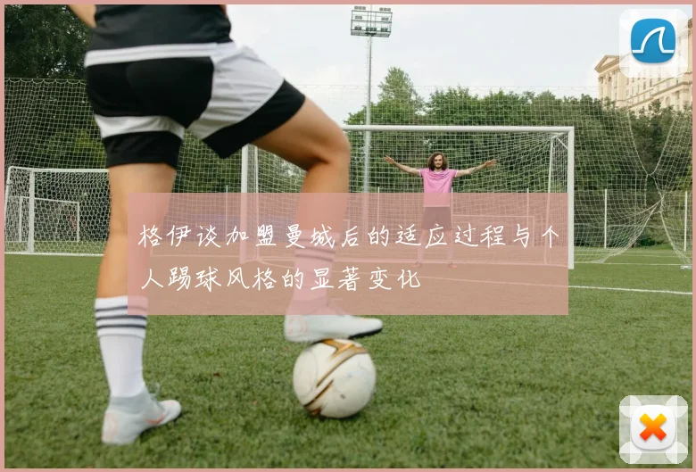 格伊谈加盟曼城后的适应过程与个人踢球风格的显著变化