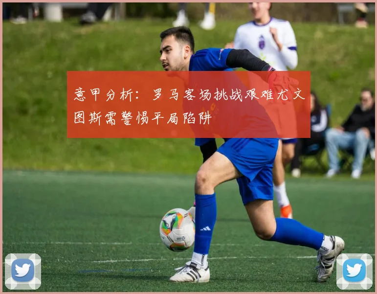 意甲分析：罗马客场挑战艰难尤文图斯需警惕平局陷阱