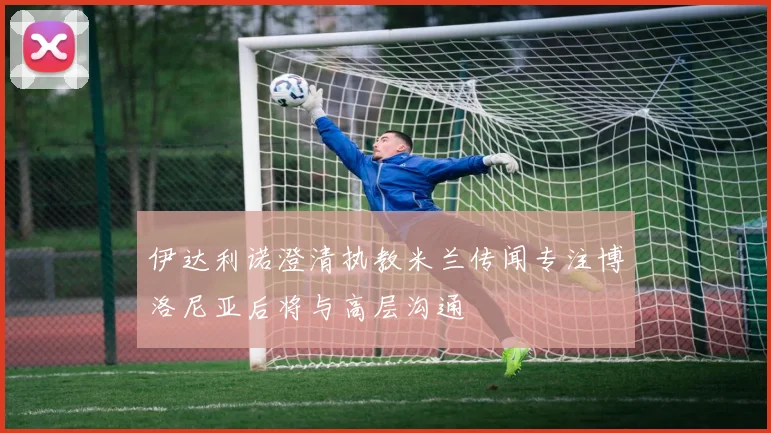 伊达利诺澄清执教米兰传闻专注博洛尼亚后将与高层沟通