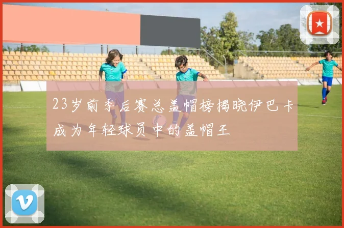 23岁前季后赛总盖帽榜揭晓伊巴卡成为年轻球员中的盖帽王